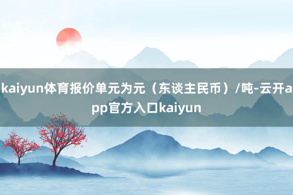 kaiyun体育报价单元为元（东谈主民币）/吨-云开app官方入口kaiyun