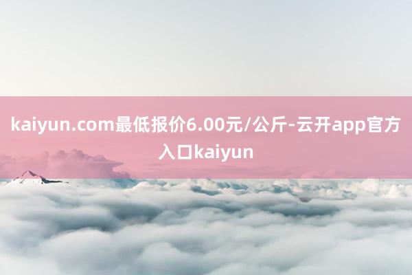 kaiyun.com最低报价6.00元/公斤-云开app官方入口kaiyun