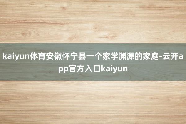 kaiyun体育安徽怀宁县一个家学渊源的家庭-云开app官方入口kaiyun