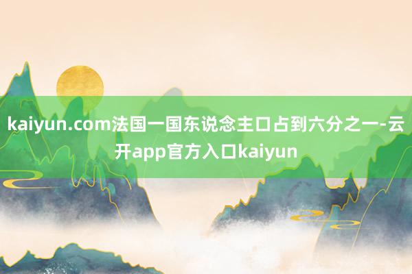 kaiyun.com法国一国东说念主口占到六分之一-云开app官方入口kaiyun