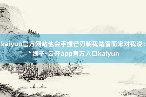 kaiyun官方网站他会手握芒刃朝我踏雪而来对我说：“娘子-云开app官方入口kaiyun