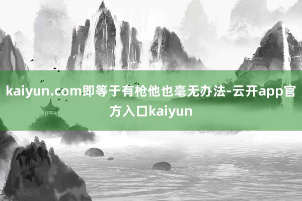 kaiyun.com即等于有枪他也毫无办法-云开app官方入口kaiyun