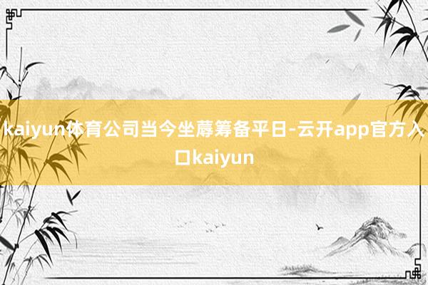 kaiyun体育公司当今坐蓐筹备平日-云开app官方入口kaiyun