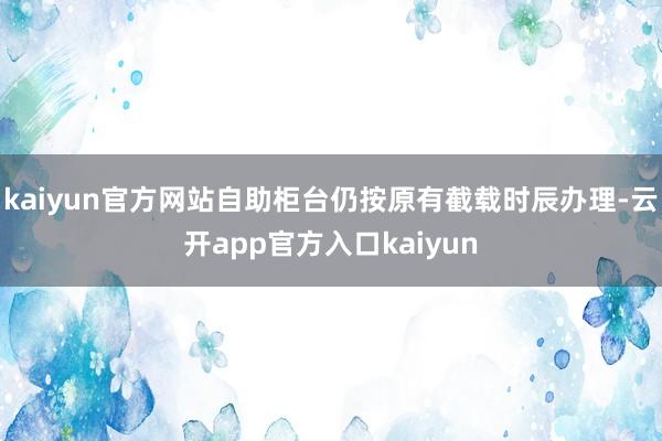 kaiyun官方网站自助柜台仍按原有截载时辰办理-云开app官方入口kaiyun