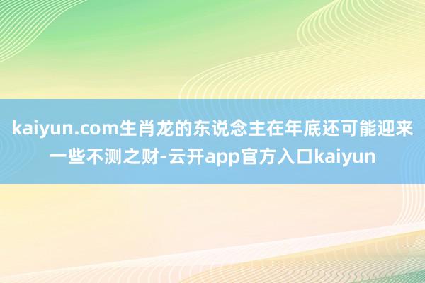 kaiyun.com生肖龙的东说念主在年底还可能迎来一些不测之财-云开app官方入口kaiyun