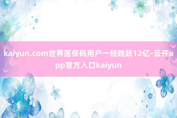kaiyun.com世界医保码用户一经跳跃12亿-云开app官方入口kaiyun