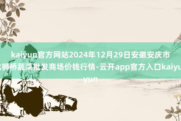 kaiyun官方网站2024年12月29日安徽安庆市龙狮桥蔬菜批发商场价钱行情-云开app官方入口kaiyun