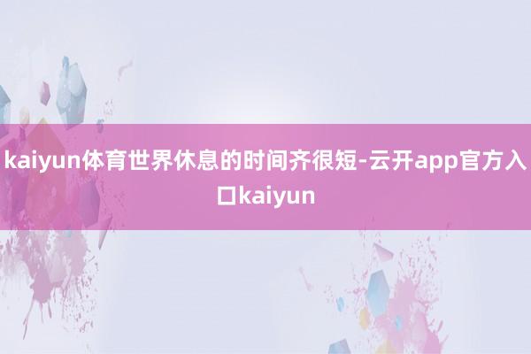 kaiyun体育世界休息的时间齐很短-云开app官方入口kaiyun